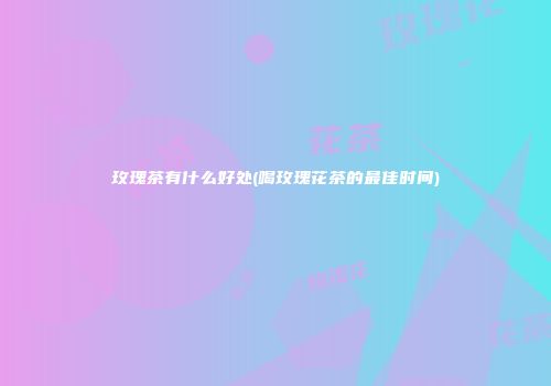 玫瑰茶有什么好处(喝玫瑰花茶的最佳时间)