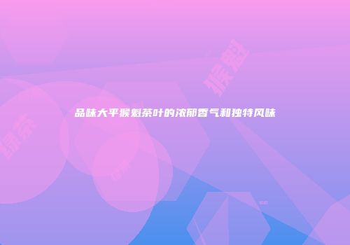 品味大平猴魁茶叶的浓郁香气和独特风味
