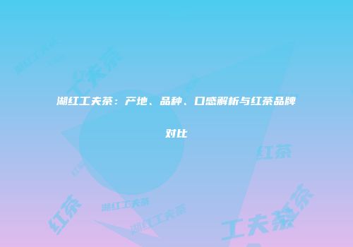 湖红工夫茶：产地、品种、口感解析与红茶品牌对比
