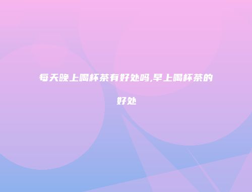 每天晚上喝杯茶有好处吗,早上喝杯茶的好处