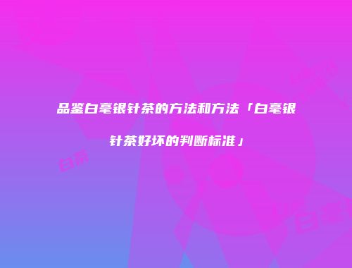 品鉴白毫银针茶的方法和方法「白毫银针茶好坏的判断标准」