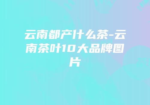 云南都产什么茶-云南茶叶10大品牌图片