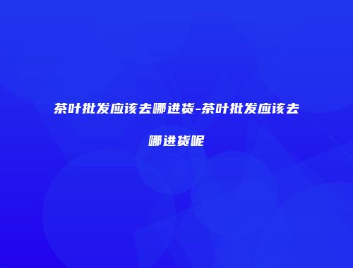 茶叶批发应该去哪进货-茶叶批发应该去哪进货呢