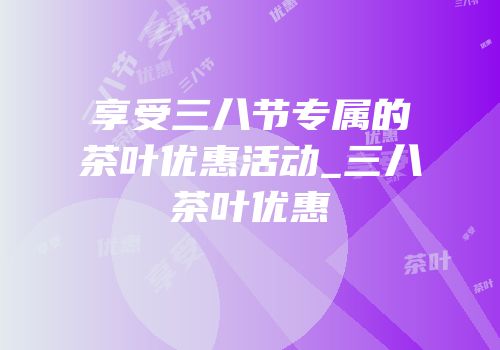 享受三八节专属的茶叶优惠活动_三八茶叶优惠