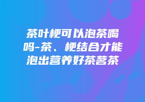 茶叶梗可以泡茶喝吗-茶、梗结合才能泡出营养好茶茗茶