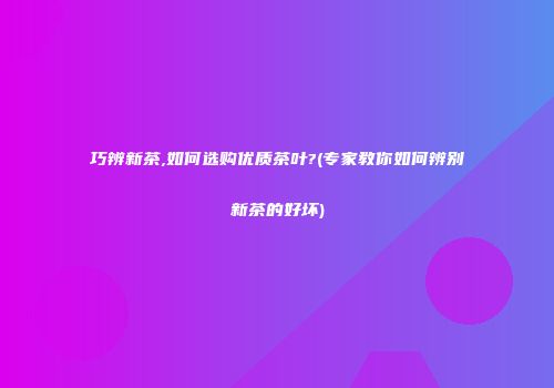 巧辨新茶,如何选购优质茶叶?(专家教你如何辨别新茶的好坏)