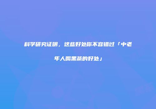 科学研究证明，这些好处你不容错过「中老年人喝黑茶的好处」
