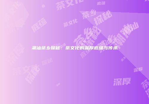 潮汕茶乡探秘：茶文化的深厚底蕴与传承