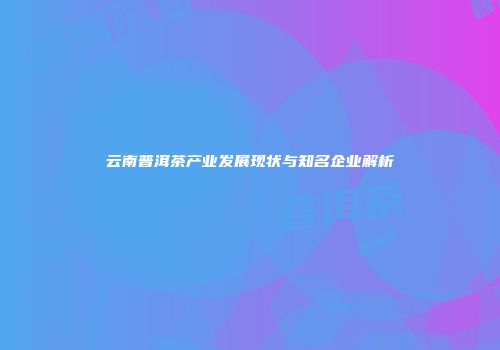 云南普洱茶产业发展现状与知名企业解析