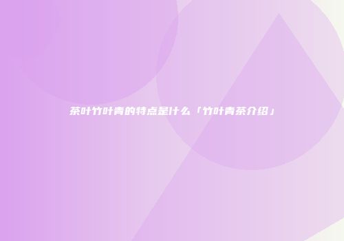 茶叶竹叶青的特点是什么「竹叶青茶介绍」