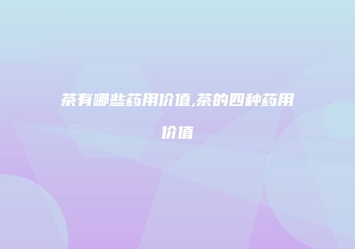 茶有哪些药用价值,茶的四种药用价值