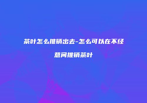 茶叶怎么推销出去-怎么可以在不经意间推销茶叶