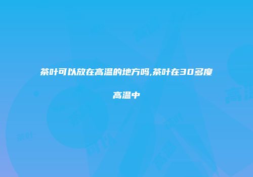 茶叶可以放在高温的地方吗,茶叶在30多度高温中