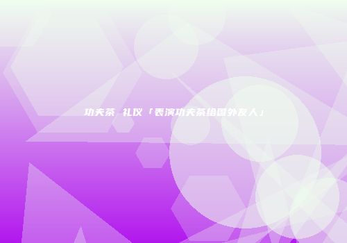 功夫茶 礼仪「表演功夫茶给国外友人」
