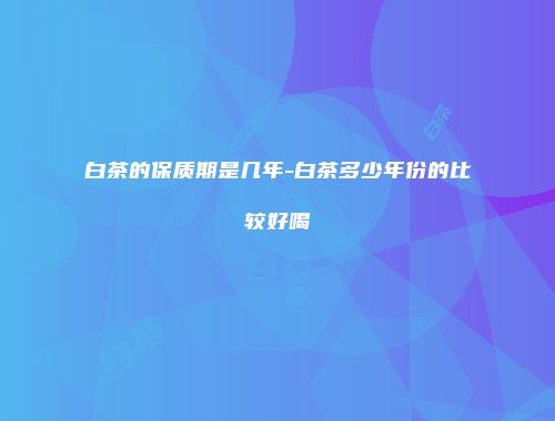 白茶的保质期是几年-白茶多少年份的比较好喝