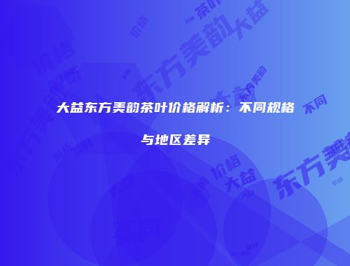 大益东方美韵茶叶价格解析：不同规格与地区差异