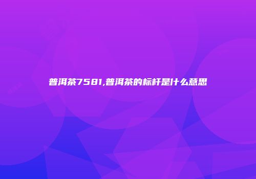 普洱茶7581,普洱茶的标杆是什么意思