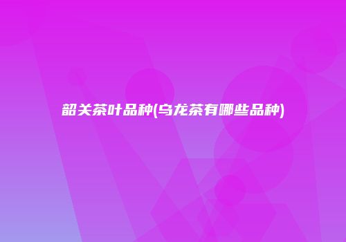 韶关茶叶品种(乌龙茶有哪些品种)