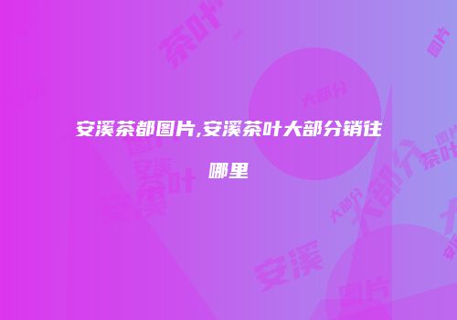 安溪茶都图片,安溪茶叶大部分销往哪里