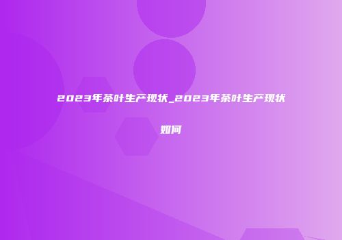 2023年茶叶生产现状_2023年茶叶生产现状如何