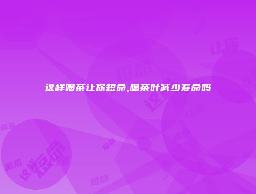 这样喝茶让你短命,喝茶叶减少寿命吗
