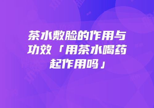 茶水敷脸的作用与功效「用茶水喝药起作用吗」