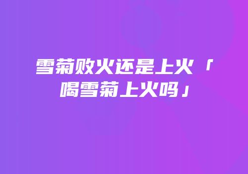 雪菊败火还是上火「喝雪菊上火吗」