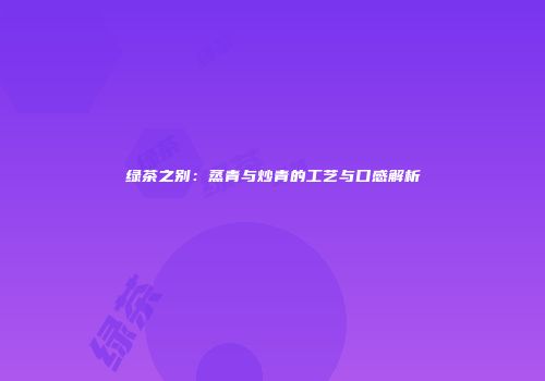 绿茶之别：蒸青与炒青的工艺与口感解析