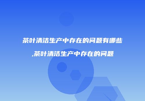 茶叶清洁生产中存在的问题有哪些,茶叶清洁生产中存在的问题