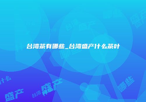 台湾茶有哪些_台湾盛产什么茶叶