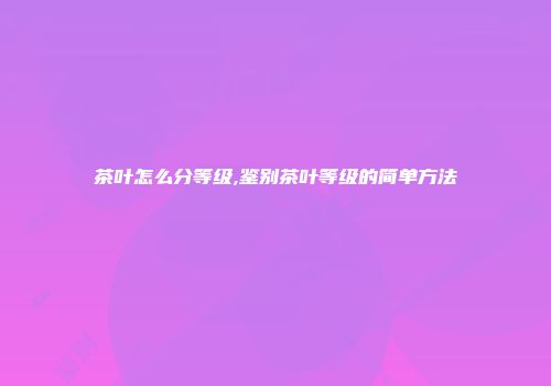 茶叶怎么分等级,鉴别茶叶等级的简单方法