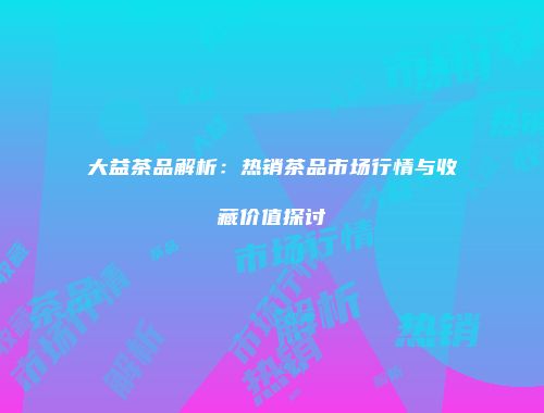 大益茶品解析：热销茶品市场行情与收藏价值探讨