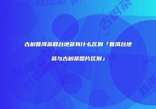 古树普洱茶和台地茶有什么区别「普洱台地茶与古树茶图片区别」