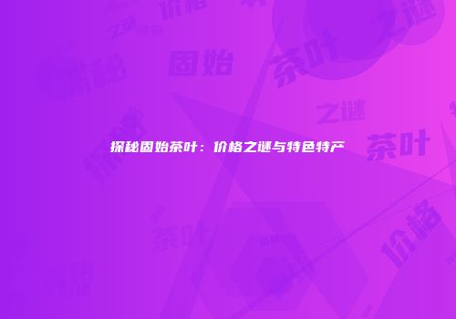 探秘固始茶叶：价格之谜与特色特产