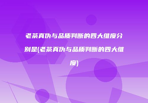 老茶真伪与品质判断的四大维度分别是(老茶真伪与品质判断的四大维度)