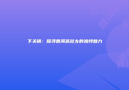 下关镇：探寻普洱茶故乡的独特魅力