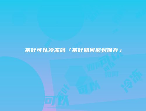 茶叶可以冷冻吗「茶叶如何密封保存」
