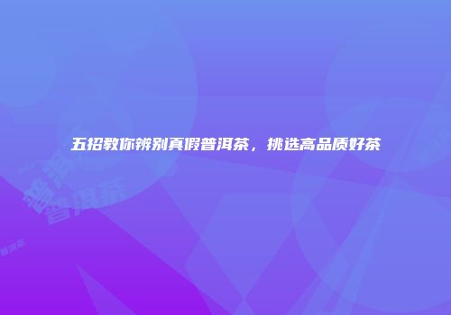 五招教你辨别真假普洱茶，挑选高品质好茶