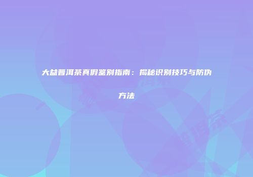 大益普洱茶真假鉴别指南：揭秘识别技巧与防伪方法