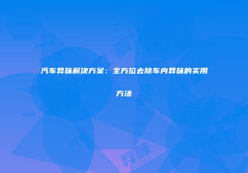 汽车异味解决方案：全方位去除车内异味的实用方法