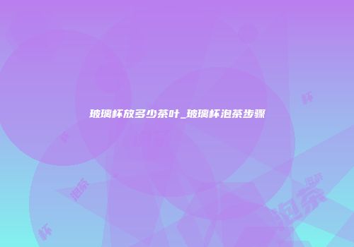 玻璃杯放多少茶叶_玻璃杯泡茶步骤