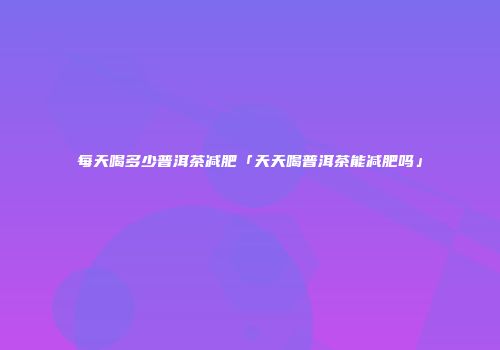 每天喝多少普洱茶减肥「天天喝普洱茶能减肥吗」