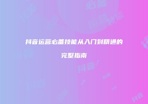 抖音运营必备技能从入门到精通的完整指南
