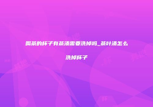 喝茶的杯子有茶渍需要洗掉吗_茶叶渍怎么洗掉杯子