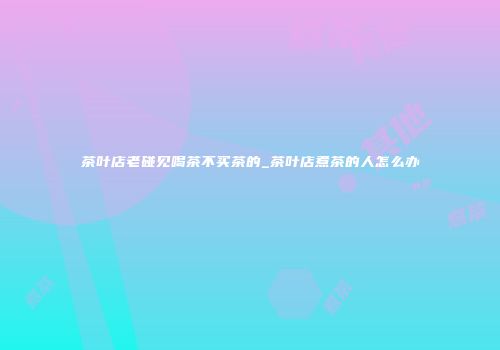 茶叶店老碰见喝茶不买茶的_茶叶店煮茶的人怎么办