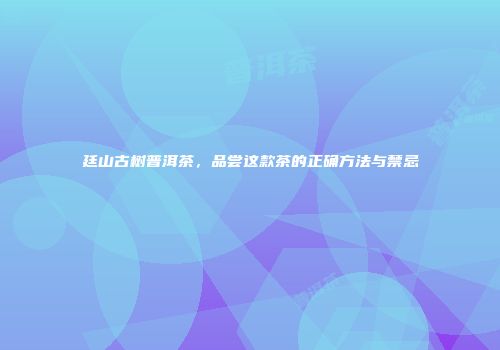 廷山古树普洱茶，品尝这款茶的正确方法与禁忌