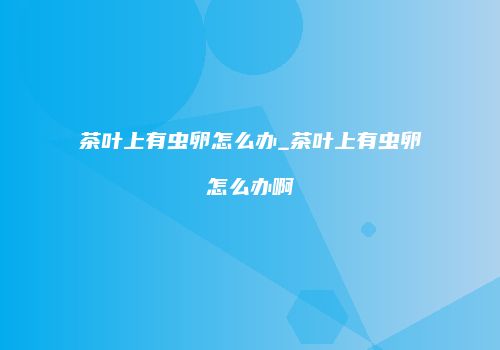 茶叶上有虫卵怎么办_茶叶上有虫卵怎么办啊