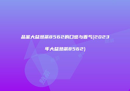 品鉴大益熟茶8562的口感与香气(2023年大益熟茶8562)