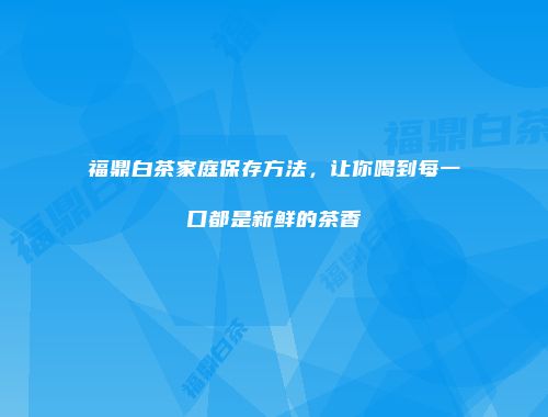 福鼎白茶家庭保存方法，让你喝到每一口都是新鲜的茶香