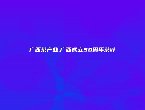 广西茶产业,广西成立50周年茶叶